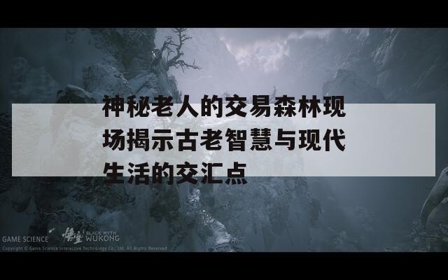 神秘老人的交易森林现场揭示古老智慧与现代生活的交汇点