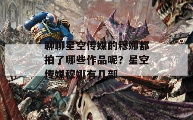 聊聊星空传媒的穆娜都拍了哪些作品呢？星空传媒穆娜有几部