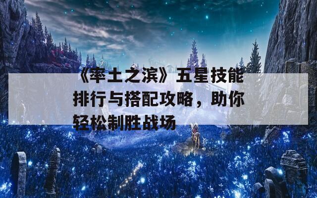 《率土之滨》五星技能排行与搭配攻略，助你轻松制胜战场