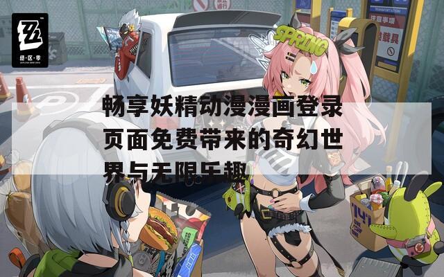 畅享妖精动漫漫画登录页面免费带来的奇幻世界与无限乐趣