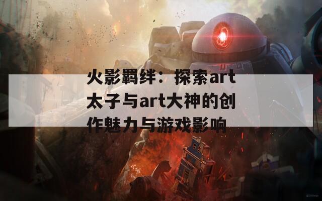 火影羁绊：探索art太子与art大神的创作魅力与游戏影响