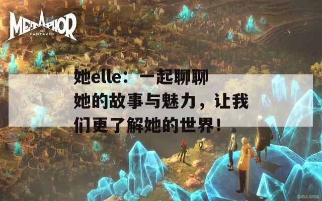 她elle：一起聊聊她的故事与魅力，让我们更了解她的世界！