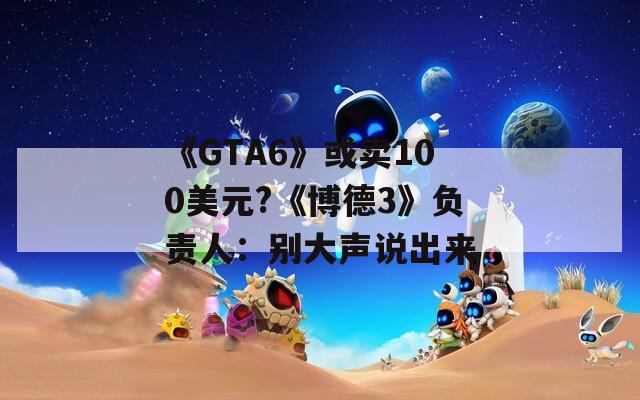 《GTA6》或卖100美元?《博德3》负责人：别大声说出来