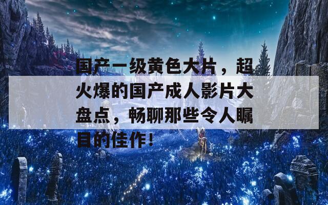 国产一级黄色大片，超火爆的国产成人影片大盘点，畅聊那些令人瞩目的佳作！