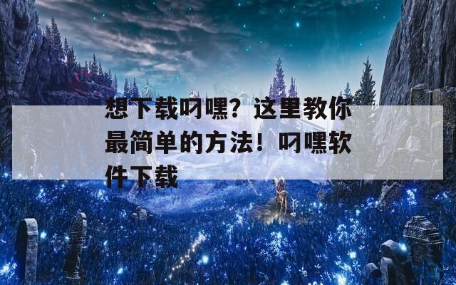 想下载叼嘿？这里教你最简单的方法！叼嘿软件下载