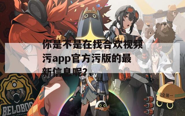 你是不是在找合欢视频污app官方污版的最新信息呢？