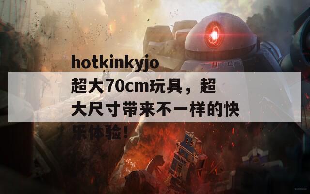 hotkinkyjo超大70cm玩具，超大尺寸带来不一样的快乐体验！