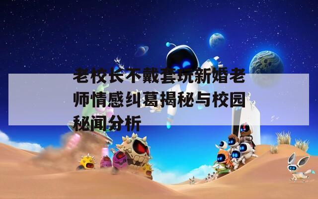 老校长不戴套玩新婚老师情感纠葛揭秘与校园秘闻分析