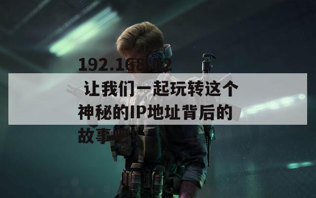 192.168.02 让我们一起玩转这个神秘的IP地址背后的故事吧！