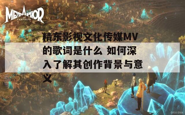 精东影视文化传媒MV的歌词是什么 如何深入了解其创作背景与意义