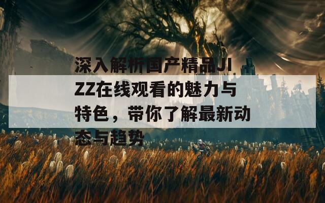 深入解析国产精品JIZZ在线观看的魅力与特色，带你了解最新动态与趋势