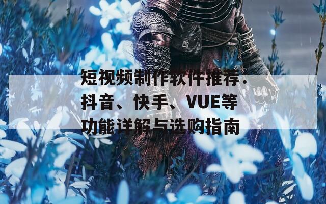 短视频制作软件推荐：抖音、快手、VUE等功能详解与选购指南