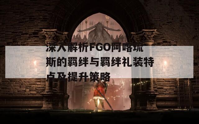 深入解析FGO阿喀琉斯的羁绊与羁绊礼装特点及提升策略