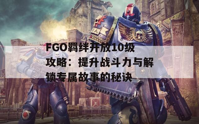 FGO羁绊开放10级攻略：提升战斗力与解锁专属故事的秘诀