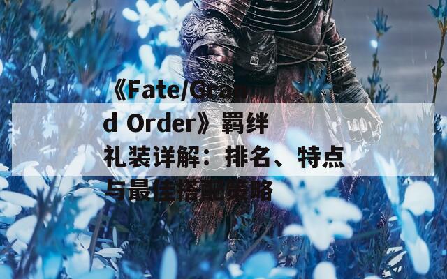 《Fate/Grand Order》羁绊礼装详解：排名、特点与最佳搭配策略