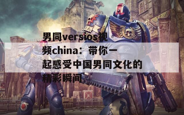 男同versios视频china：带你一起感受中国男同文化的精彩瞬间