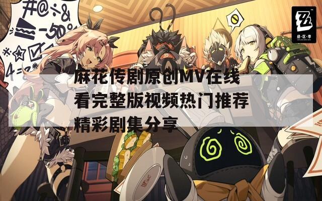 麻花传剧原创MV在线看完整版视频热门推荐精彩剧集分享