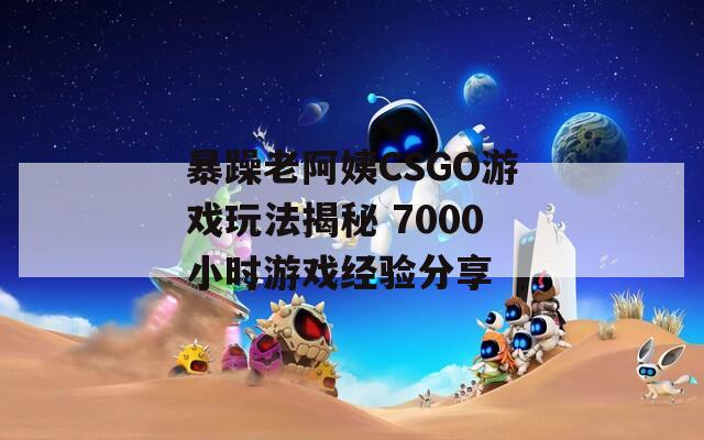 暴躁老阿姨CSGO游戏玩法揭秘 7000小时游戏经验分享