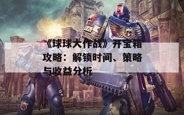 《球球大作战》开宝箱攻略：解锁时间、策略与收益分析